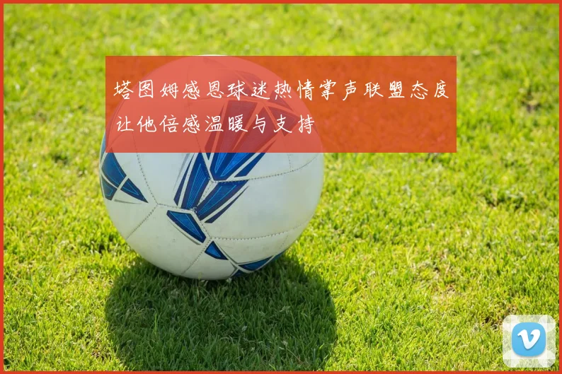 塔图姆感恩球迷热情掌声联盟态度让他倍感温暖与支持